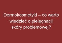 Dermokosmetyki – co warto wiedzieć o pielęgnacji skóry problemowej?