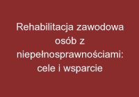 Rehabilitacja zawodowa osób z niepełnosprawnościami: cele i wsparcie