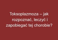 Toksoplazmoza – jak rozpoznać, leczyć i zapobiegać tej chorobie?